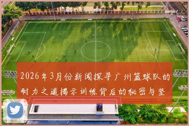 2026年3月份新闻探寻广州篮球队的耐力之道揭示训练背后的秘密与坚持