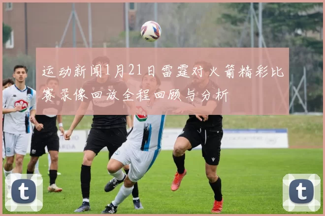 运动新闻1月21日雷霆对火箭精彩比赛录像回放全程回顾与分析