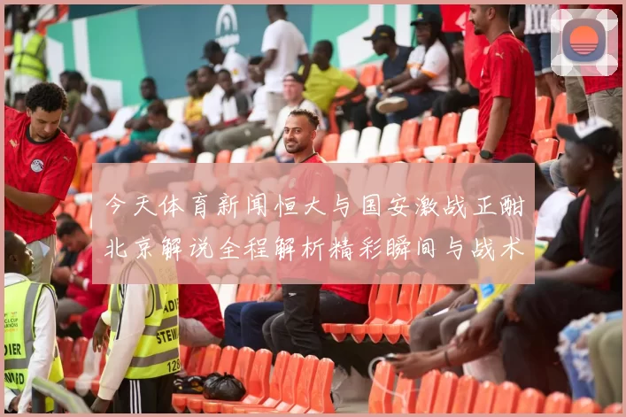今天体育新闻恒大与国安激战正酣北京解说全程解析精彩瞬间与战术对决