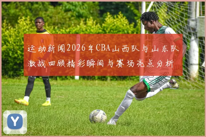 运动新闻2026年CBA山西队与山东队激战回顾精彩瞬间与赛场亮点分析