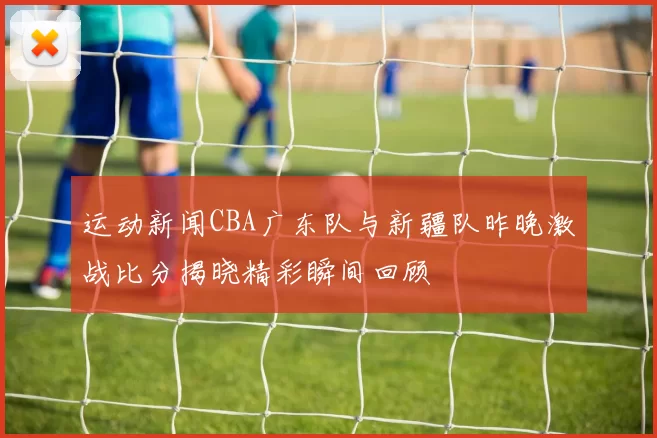 运动新闻CBA广东队与新疆队昨晚激战比分揭晓精彩瞬间回顾