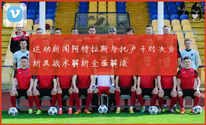 运动新闻阿特拉斯与托卢卡对决分析及战术解析全面解读