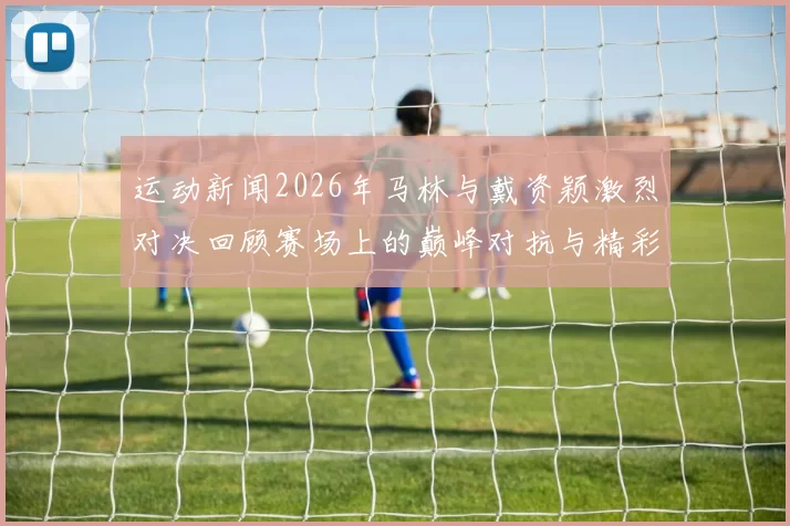 运动新闻2026年马林与戴资颖激烈对决回顾赛场上的巅峰对抗与精彩瞬间