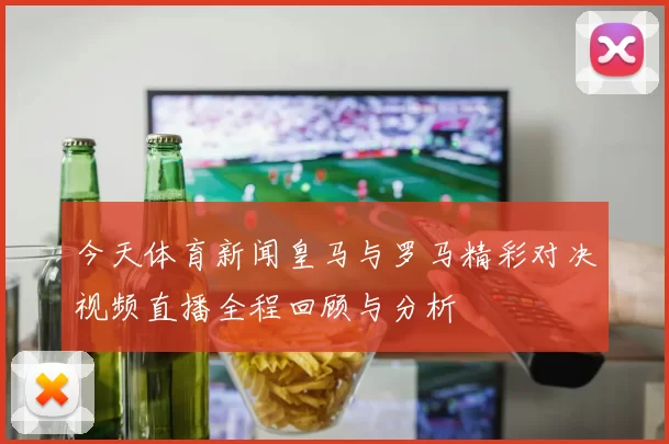 今天体育新闻皇马与罗马精彩对决视频直播全程回顾与分析