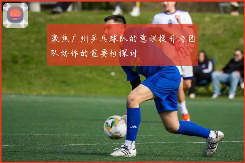 聚焦广州乒乓球队的意识提升与团队协作的重要性探讨
